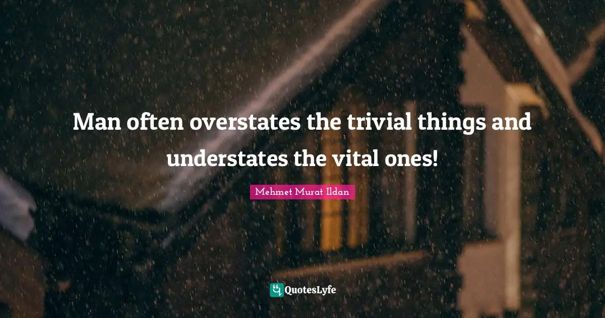 Man often overstates the trivial things and understates the vital ones!