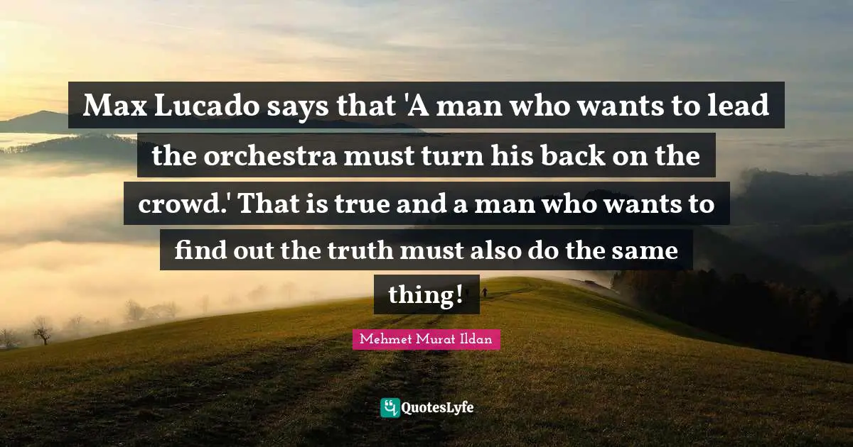Max Lucado says that 'A man who wants to lead the orchestra must turn his back on the crowd.' That is true and a man who wants to find out the truth must also do the same thing!