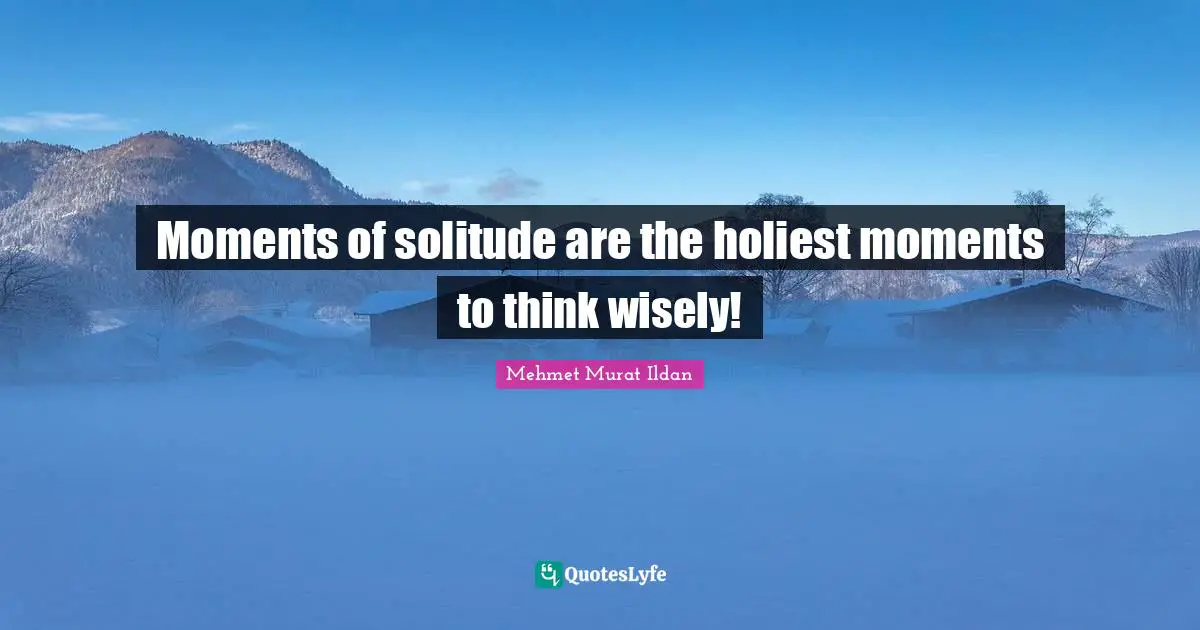 Moments of solitude are the holiest moments to think wisely!