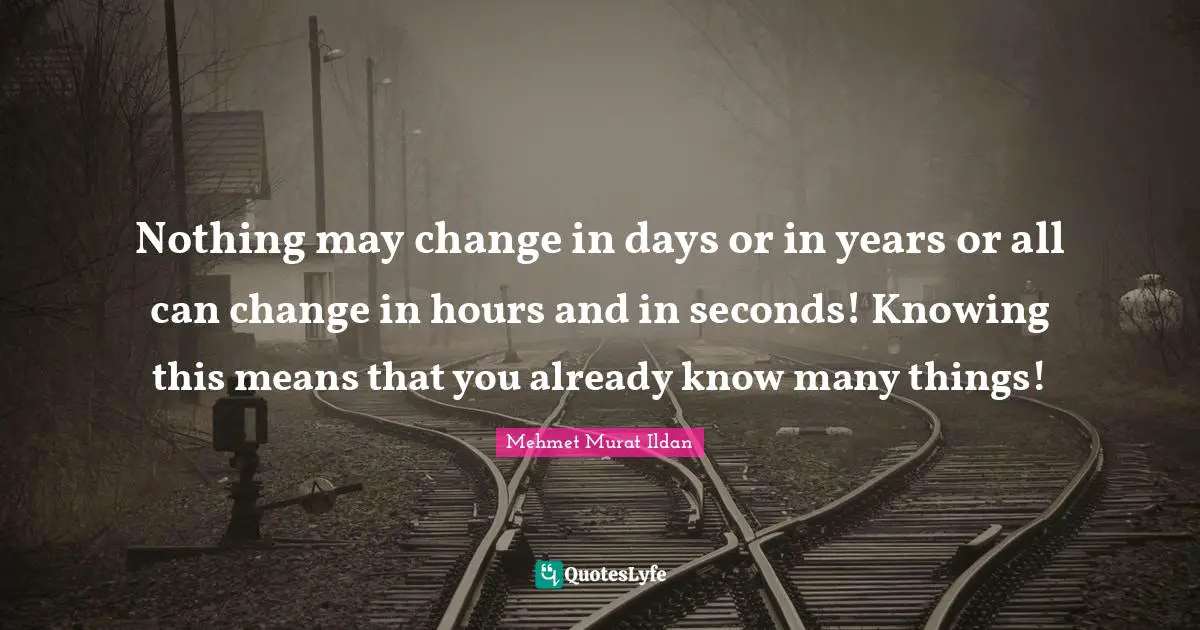 Nothing may change in days or in years or all can change in hours and in seconds! Knowing this means that you already know many things!
