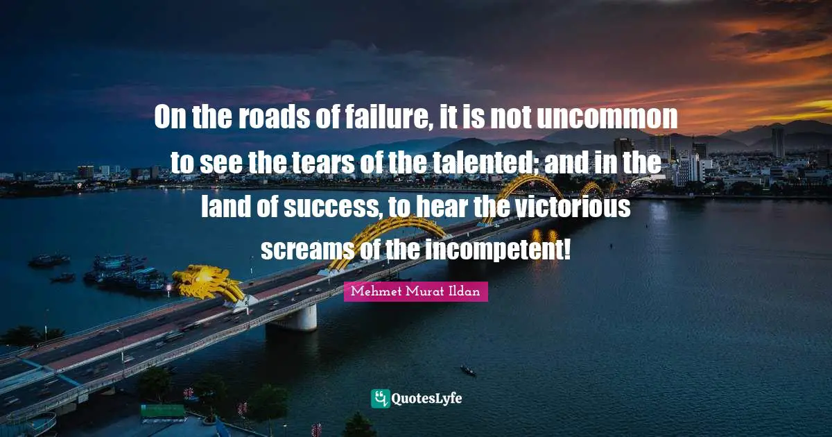 On the roads of failure, it is not uncommon to see the tears of the talented; and in the land of success, to hear the victorious screams of the incompetent!