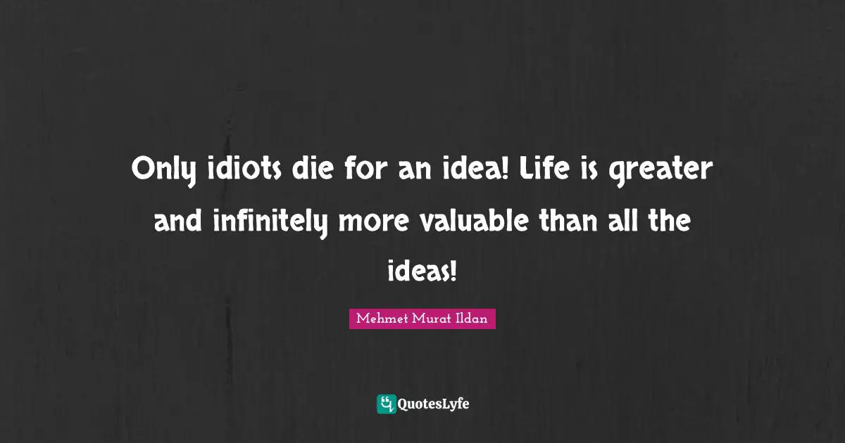 Only idiots die for an idea! Life is greater and infinitely more valuable than all the ideas!