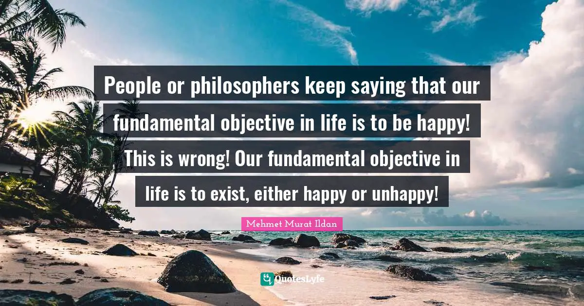 People or philosophers keep saying that our fundamental objective in life is to be happy! This is wrong! Our fundamental objective in life is to exist, either happy or unhappy!