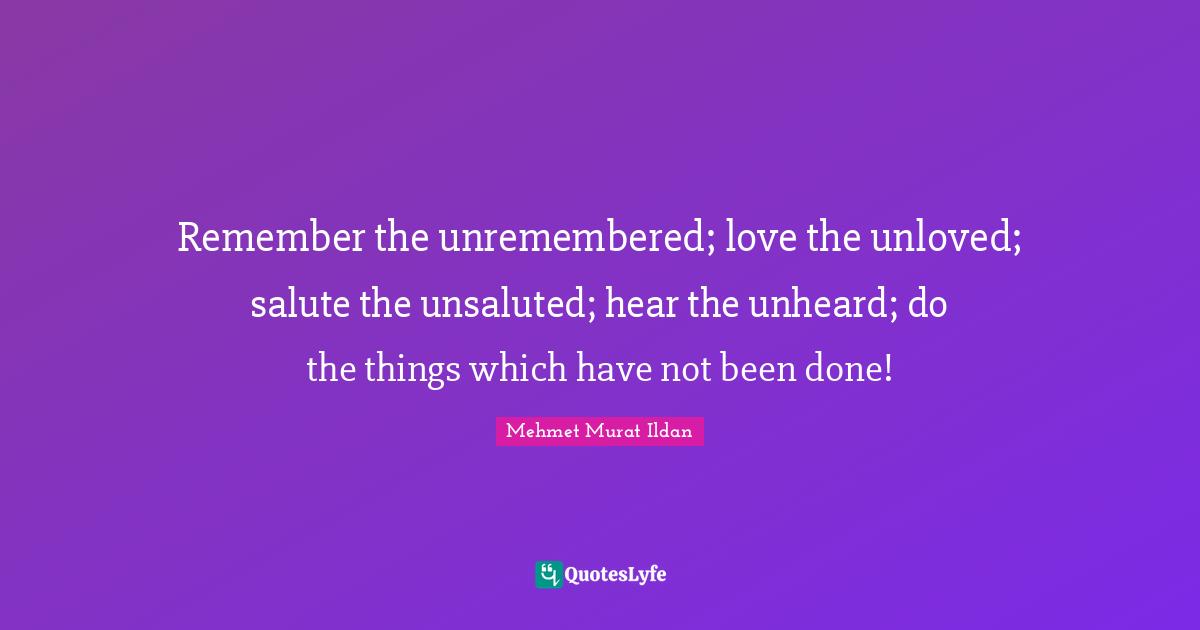 Remember the unremembered; love the unloved; salute the unsaluted; hear the unheard; do the things which have not been done!