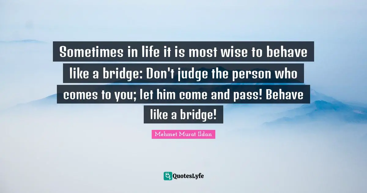 Sometimes in life it is most wise to behave like a bridge: Don't judge the person who comes to you; let him come and pass! Behave like a bridge!