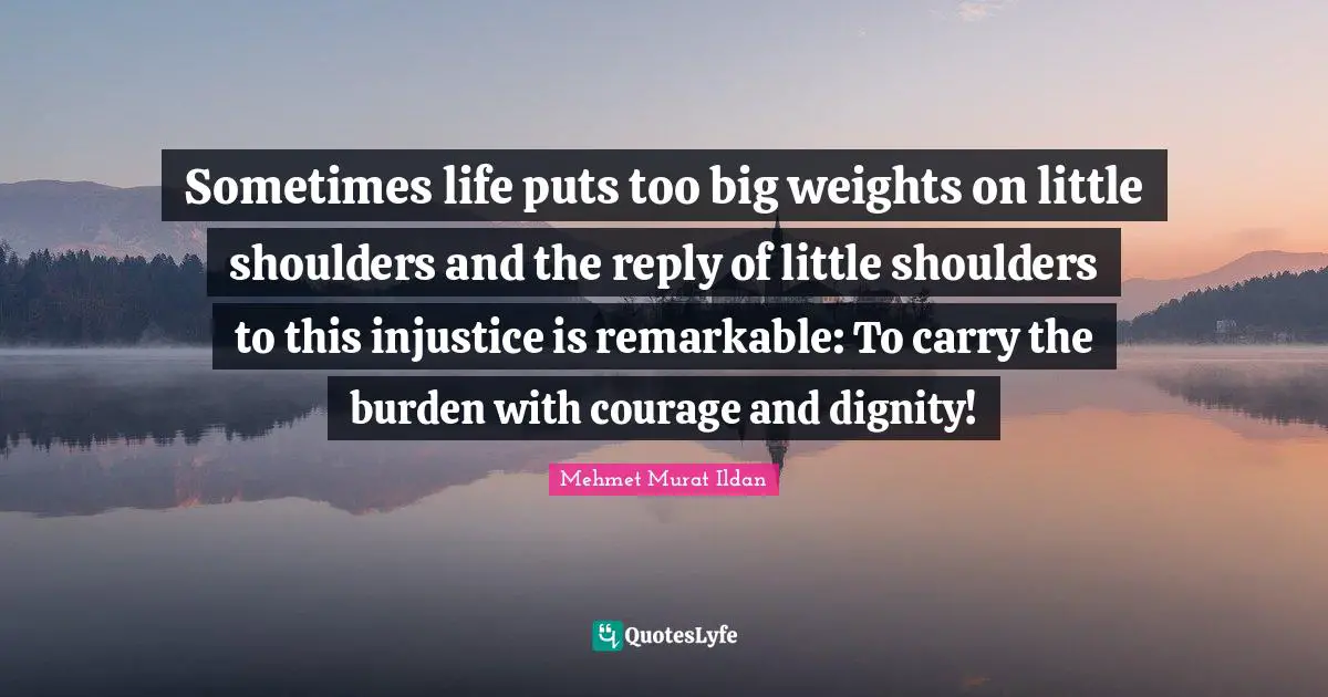 Sometimes life puts too big weights on little shoulders and the reply of little shoulders to this injustice is remarkable: To carry the burden with courage and dignity!