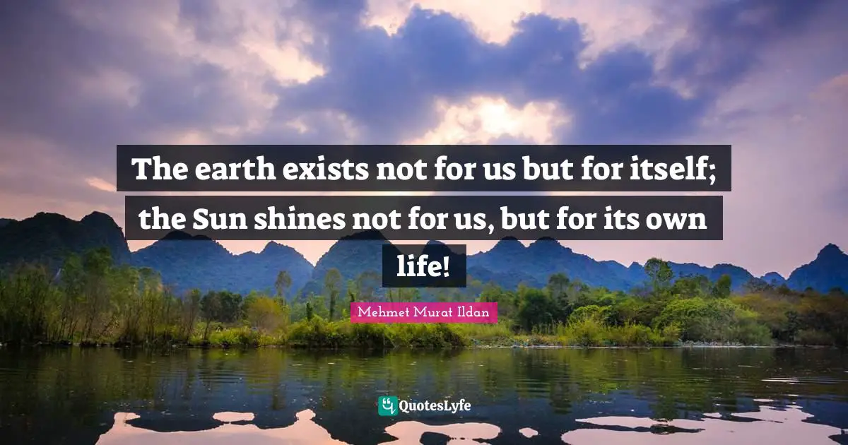 The earth exists not for us but for itself; the Sun shines not for us, but for its own life!