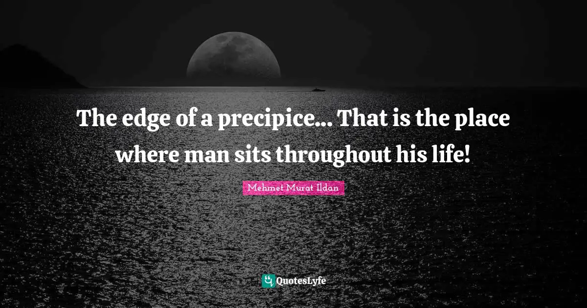 The edge of a precipice... That is the place where man sits throughout his life!