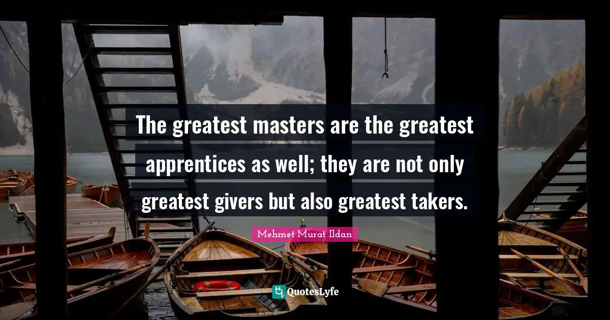 The greatest masters are the greatest apprentices as well; they are not only greatest givers but also greatest takers.
