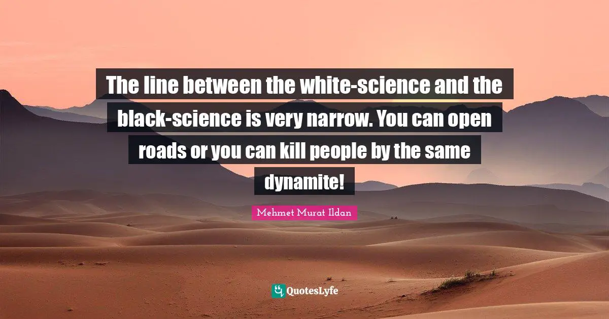 The line between the white-science and the black-science is very narrow. You can open roads or you can kill people by the same dynamite!