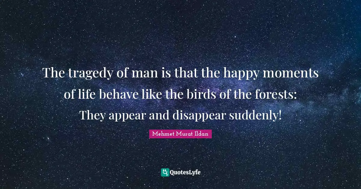 The tragedy of man is that the happy moments of life behave like the birds of the forests: They appear and disappear suddenly!