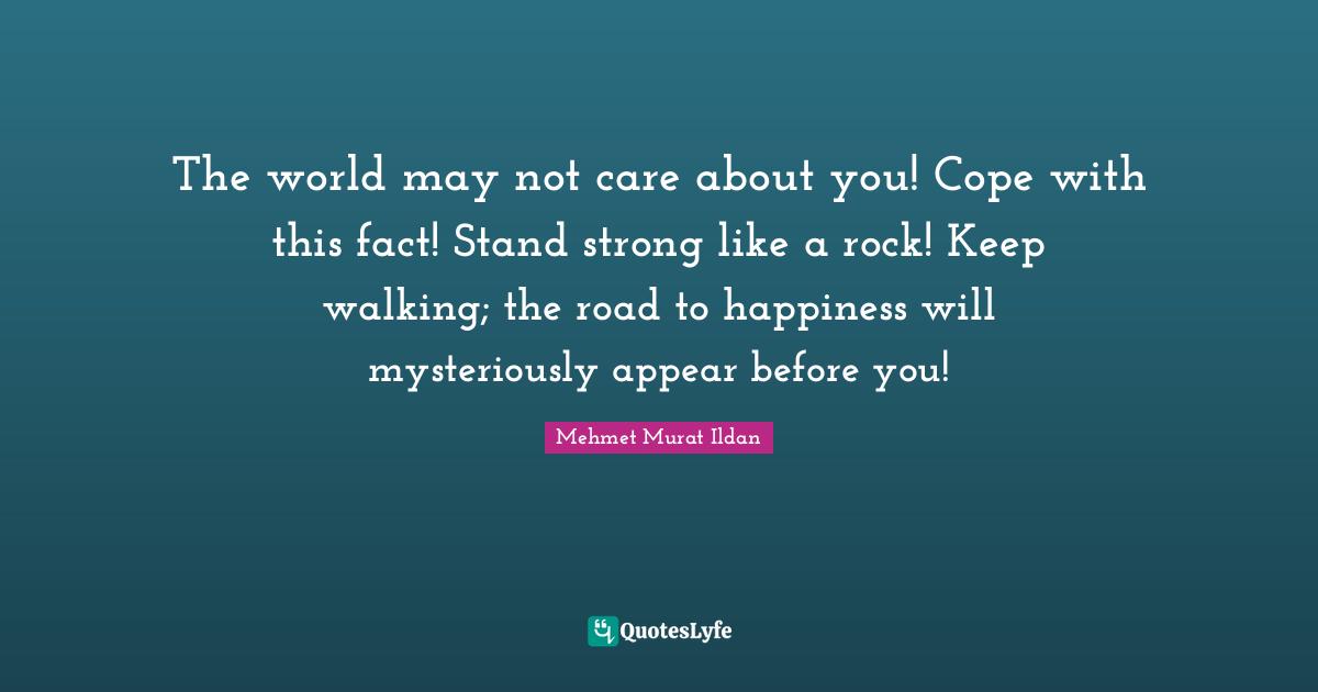 The world may not care about you! Cope with this fact! Stand strong like a rock! Keep walking; the road to happiness will mysteriously appear before you!
