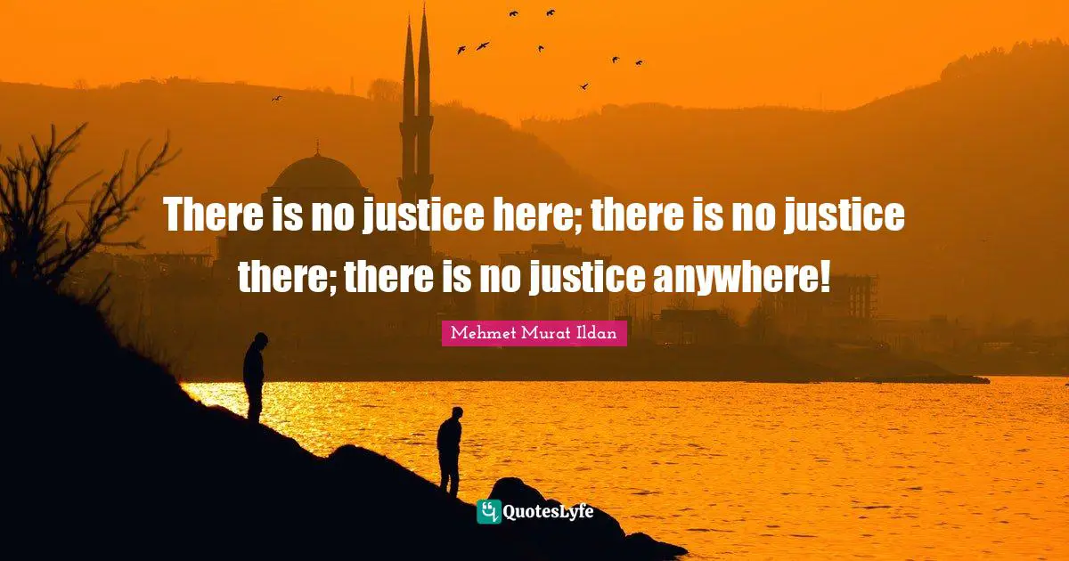 There is no justice here; there is no justice there; there is no justice anywhere!