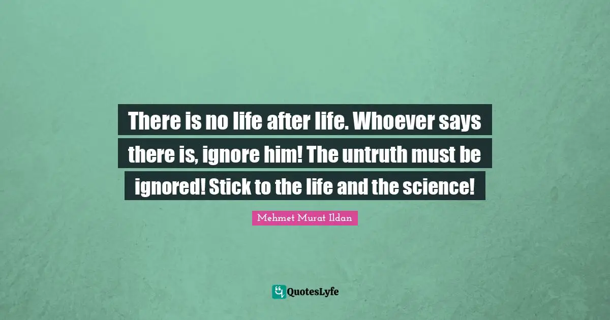 There is no life after life. Whoever says there is, ignore him! The untruth must be ignored! Stick to the life and the science!
