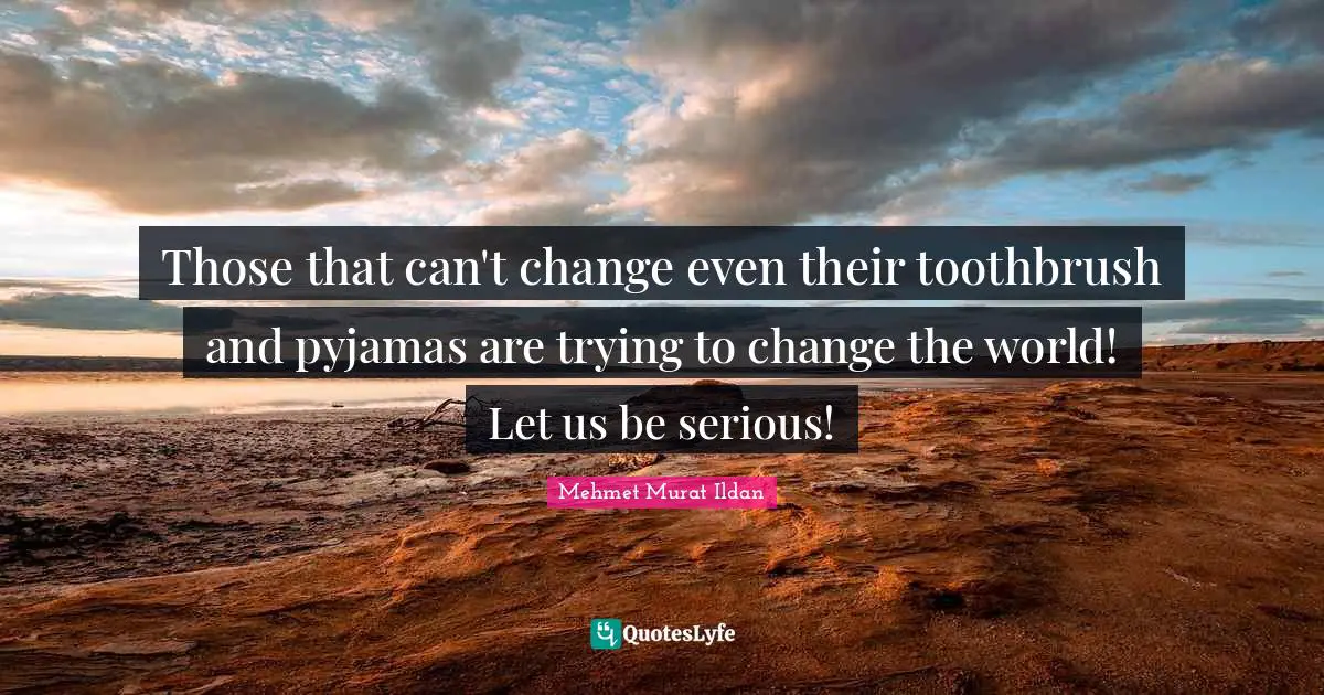 Those that can't change even their toothbrush and pyjamas are trying to change the world! Let us be serious!