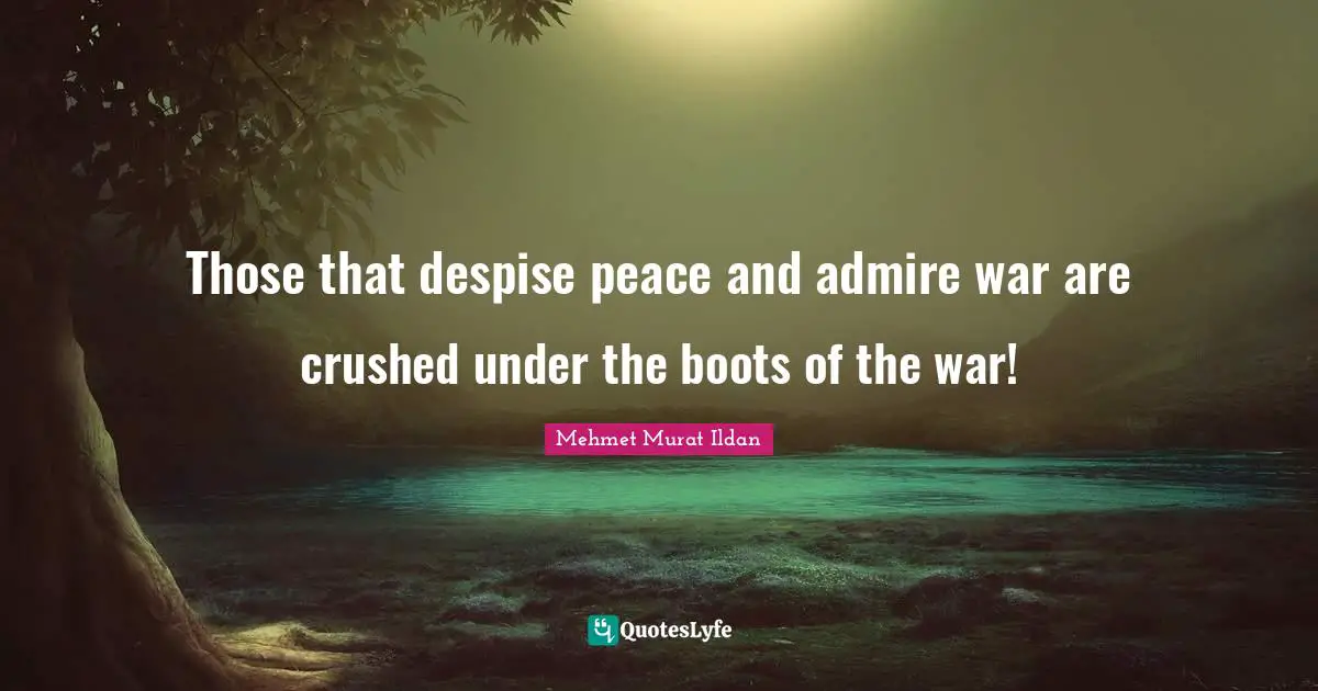 Those that despise peace and admire war are crushed under the boots of the war!