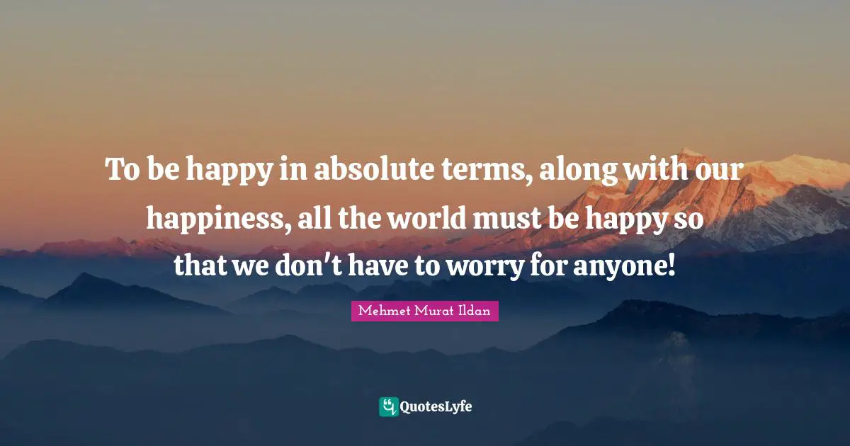 To be happy in absolute terms, along with our happiness, all the world must be happy so that we don't have to worry for anyone!
