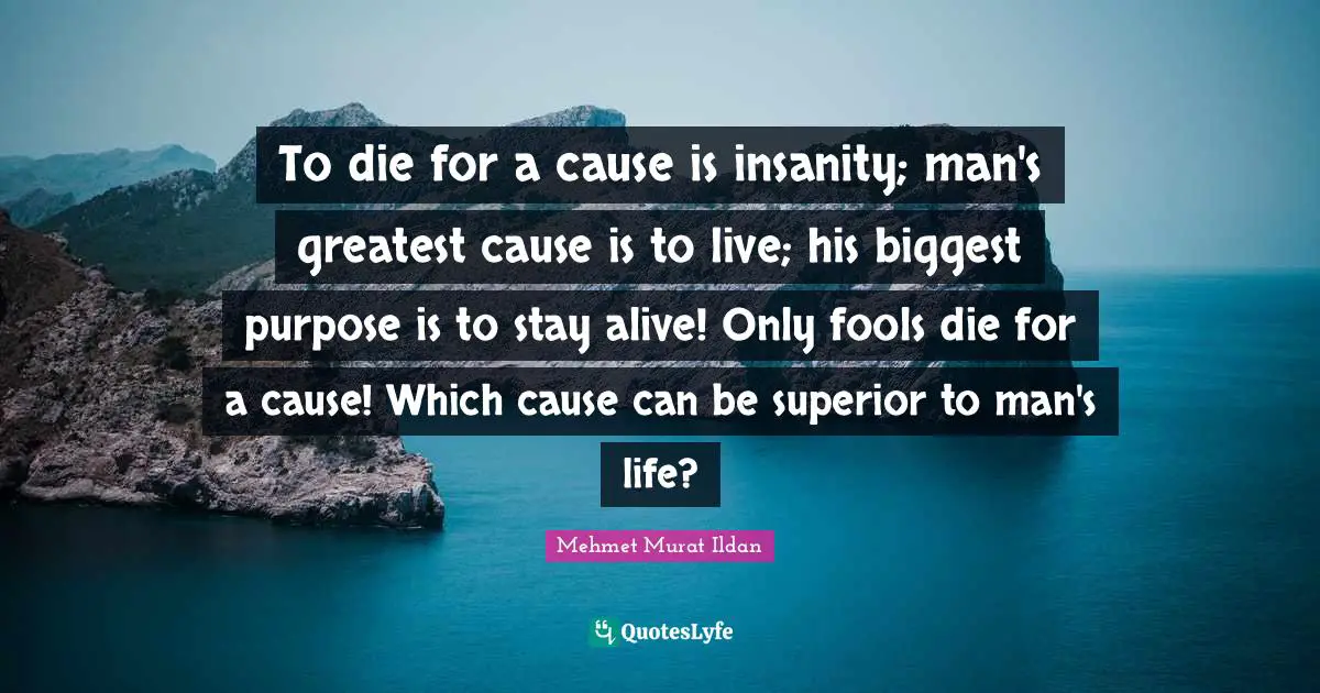 To die for a cause is insanity; man's greatest cause is to live; his biggest purpose is to stay alive! Only fools die for a cause! Which cause can be superior to man's life?