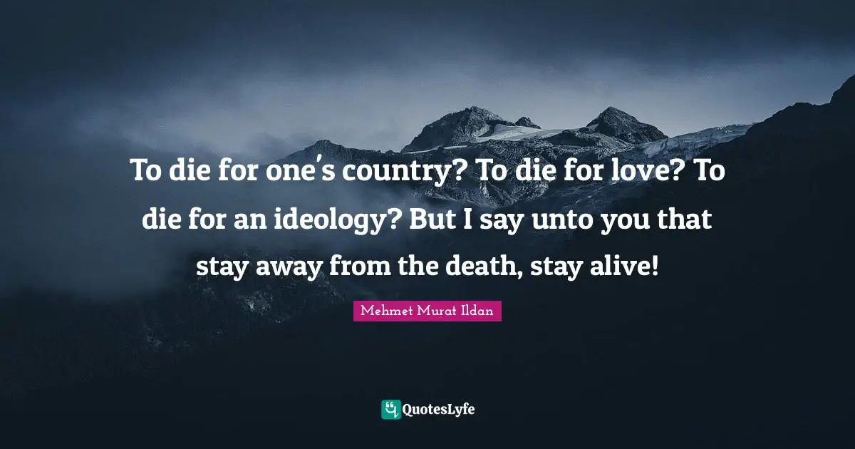 To die for one's country? To die for love? To die for an ideology? But I say unto you that stay away from the death, stay alive!