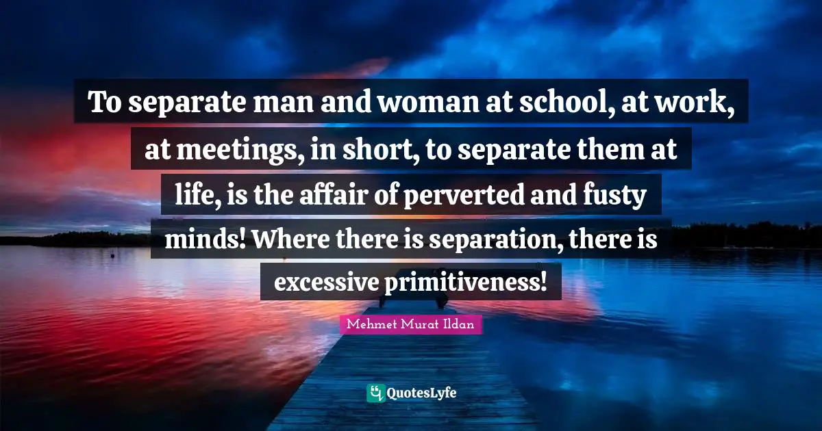 To separate man and woman at school, at work, at meetings, in short, to separate them at life, is the affair of perverted and fusty minds! Where there is separation, there is excessive primitiveness!
