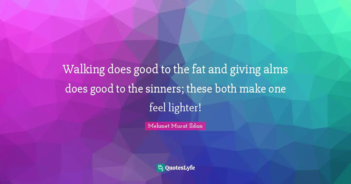 Walking does good to the fat and giving alms does good to the sinners; these both make one feel lighter!