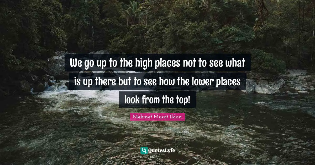 We go up to the high places not to see what is up there but to see how the lower places look from the top!