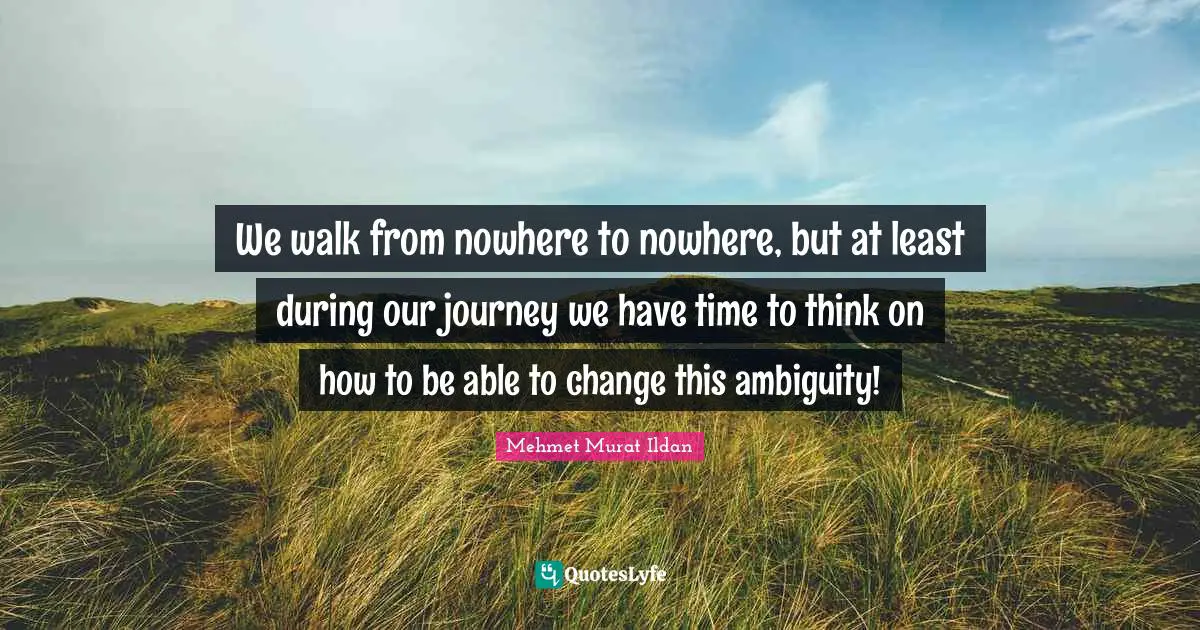 We walk from nowhere to nowhere, but at least during our journey we have time to think on how to be able to change this ambiguity!