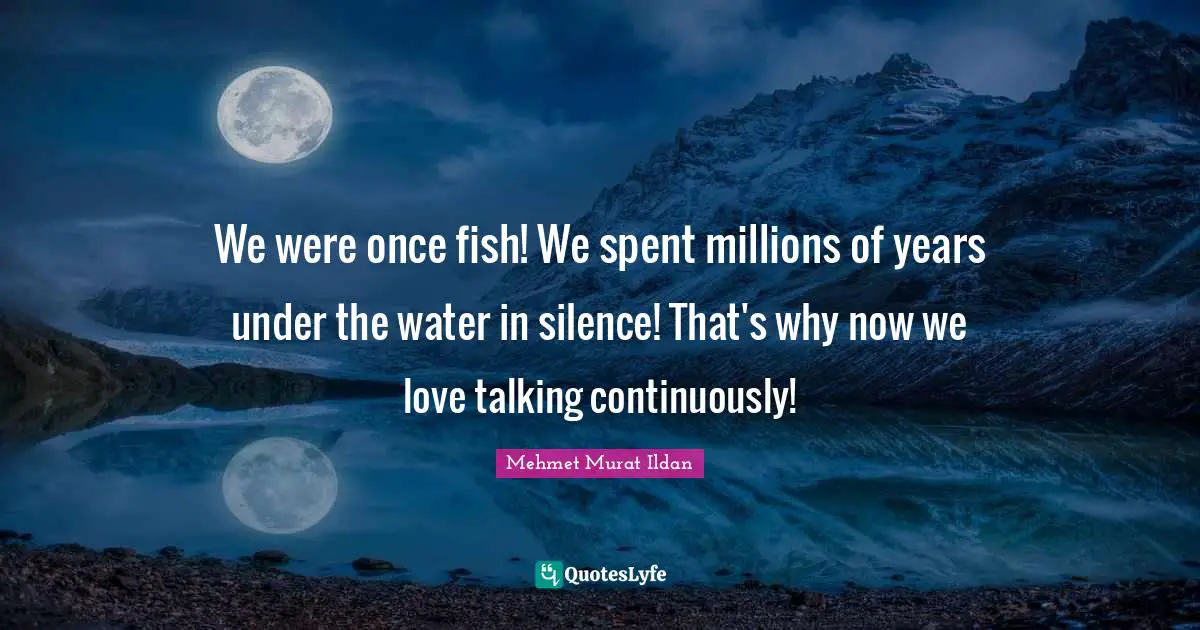 We were once fish! We spent millions of years under the water in silence! That's why now we love talking continuously!