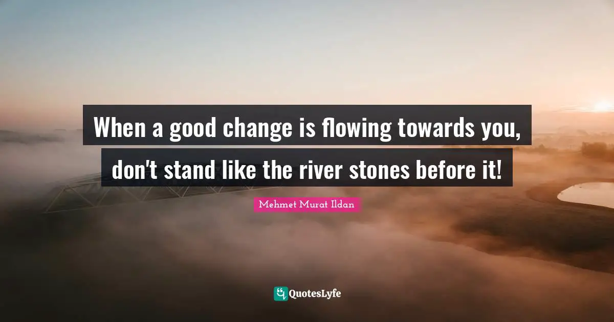 When a good change is flowing towards you, don't stand like the river stones before it!