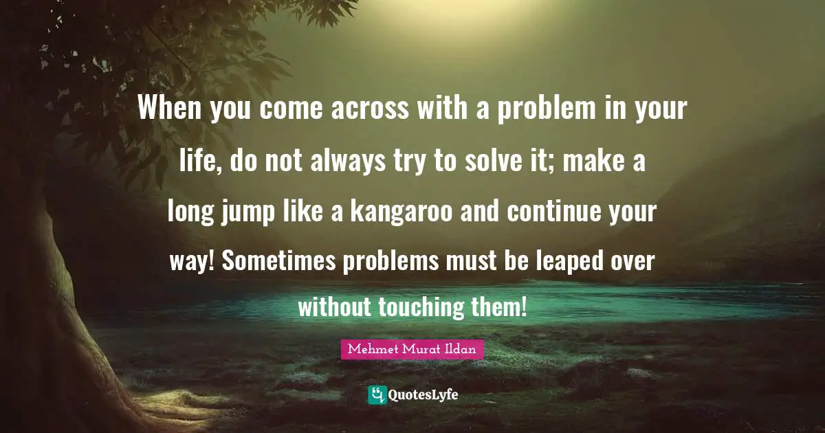 Mehmet Murat Ildan Quotes: When you come across with a problem in your life, do not always try to solve it; make a long jump like a kangaroo and continue your way! Sometimes problems must be leaped over without touching them!