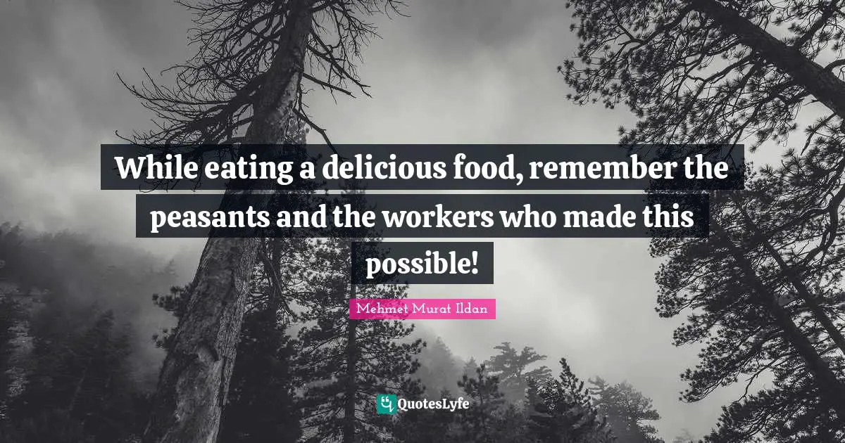 While eating a delicious food, remember the peasants and the workers who made this possible!