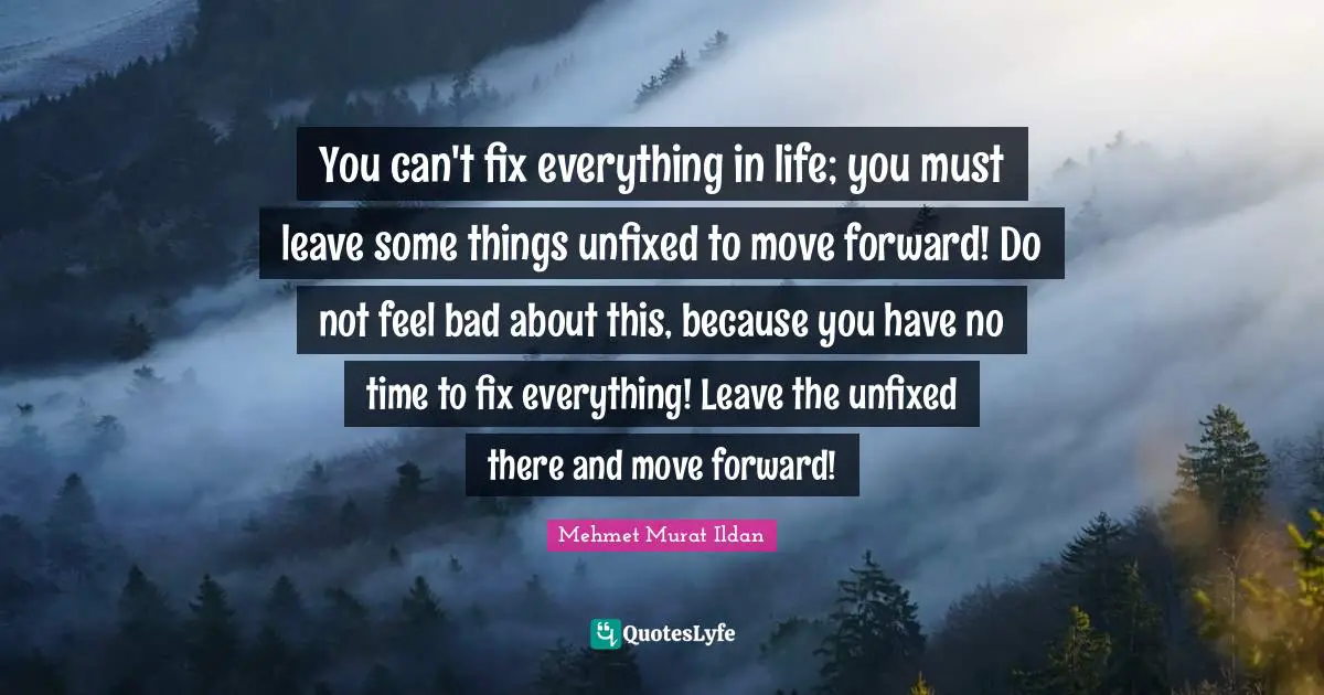 You can't fix everything in life; you must leave some things unfixed to move forward! Do not feel bad about this, because you have no time to fix everything! Leave the unfixed there and move forward!