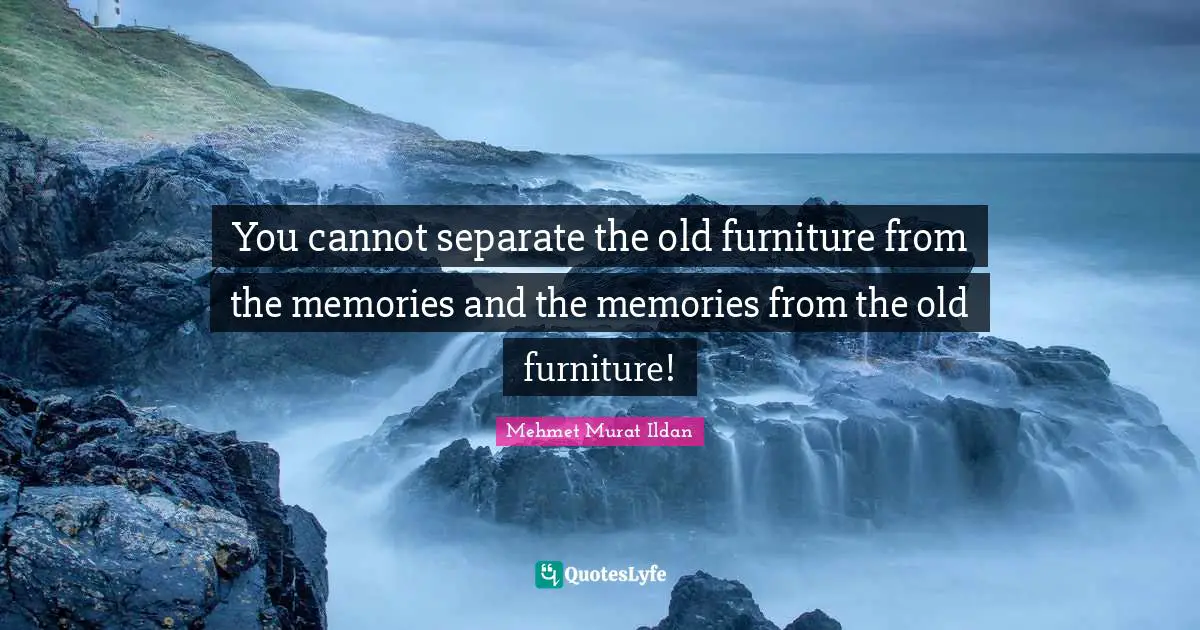 You cannot separate the old furniture from the memories and the memories from the old furniture!