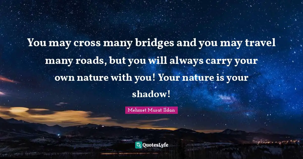 You may cross many bridges and you may travel many roads, but you will always carry your own nature with you! Your nature is your shadow!