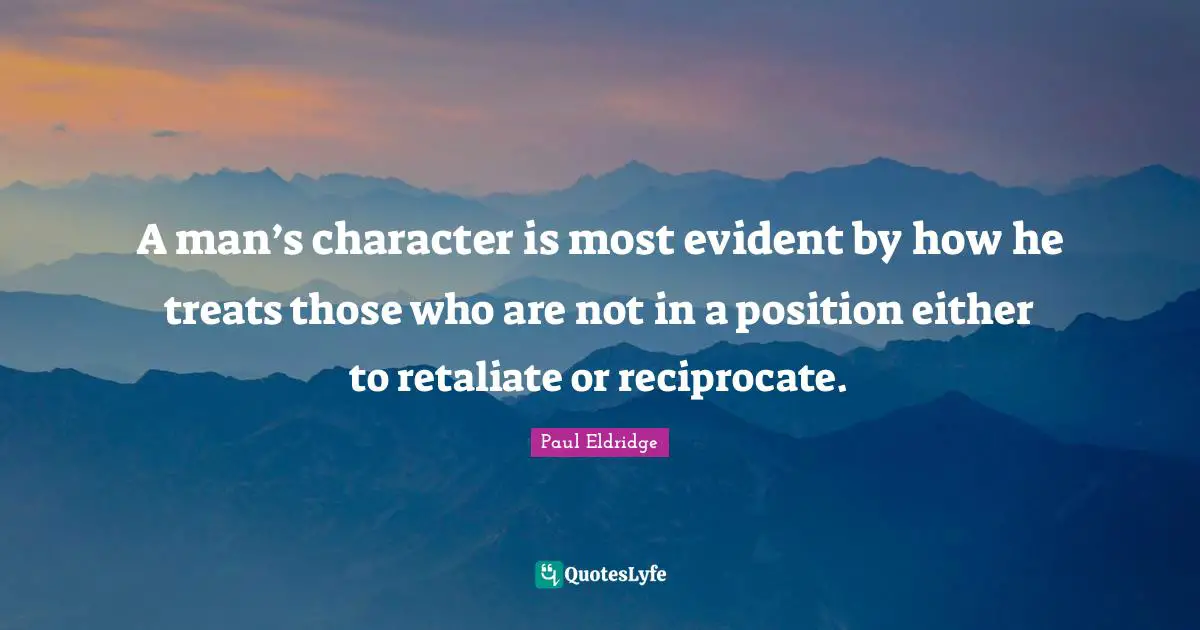 A man’s character is most evident by how he treats those who are not in a position either to retaliate or reciprocate.