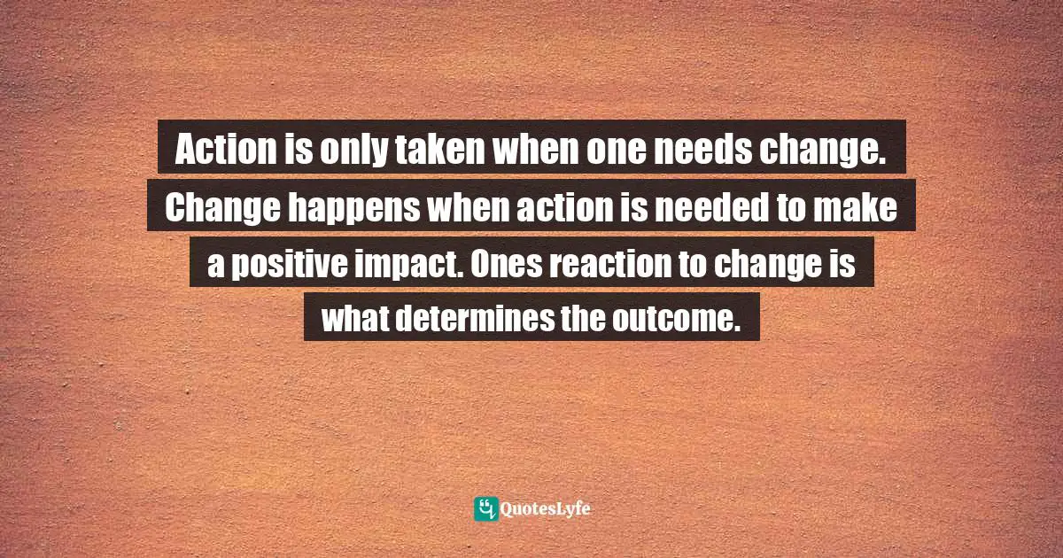 Action is only taken when one needs change. Change happens when action is needed to make a positive impact. Ones reaction to change is what determines the outcome.