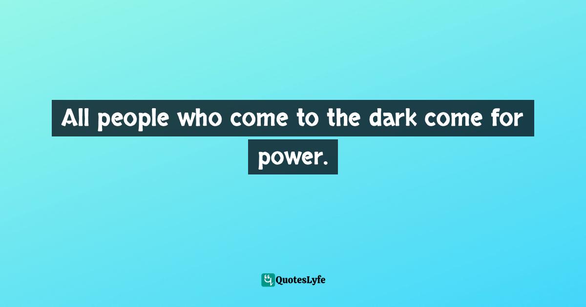 All people who come to the dark come for power.