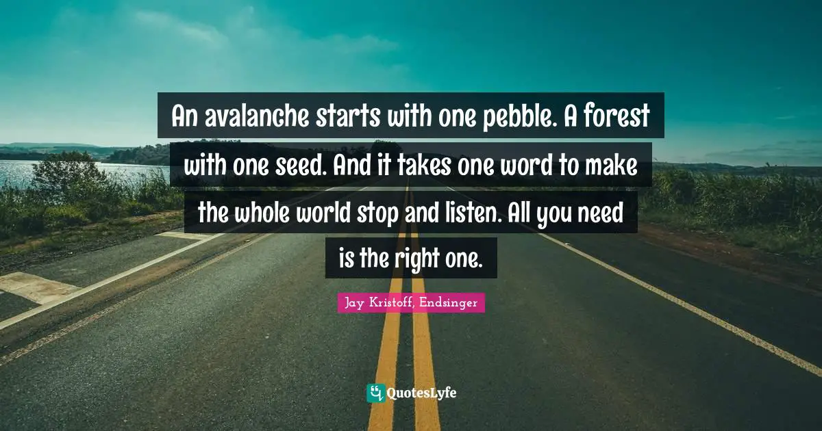 An avalanche starts with one pebble. A forest with one seed. And it takes one word to make the whole world stop and listen. All you need is the right one.