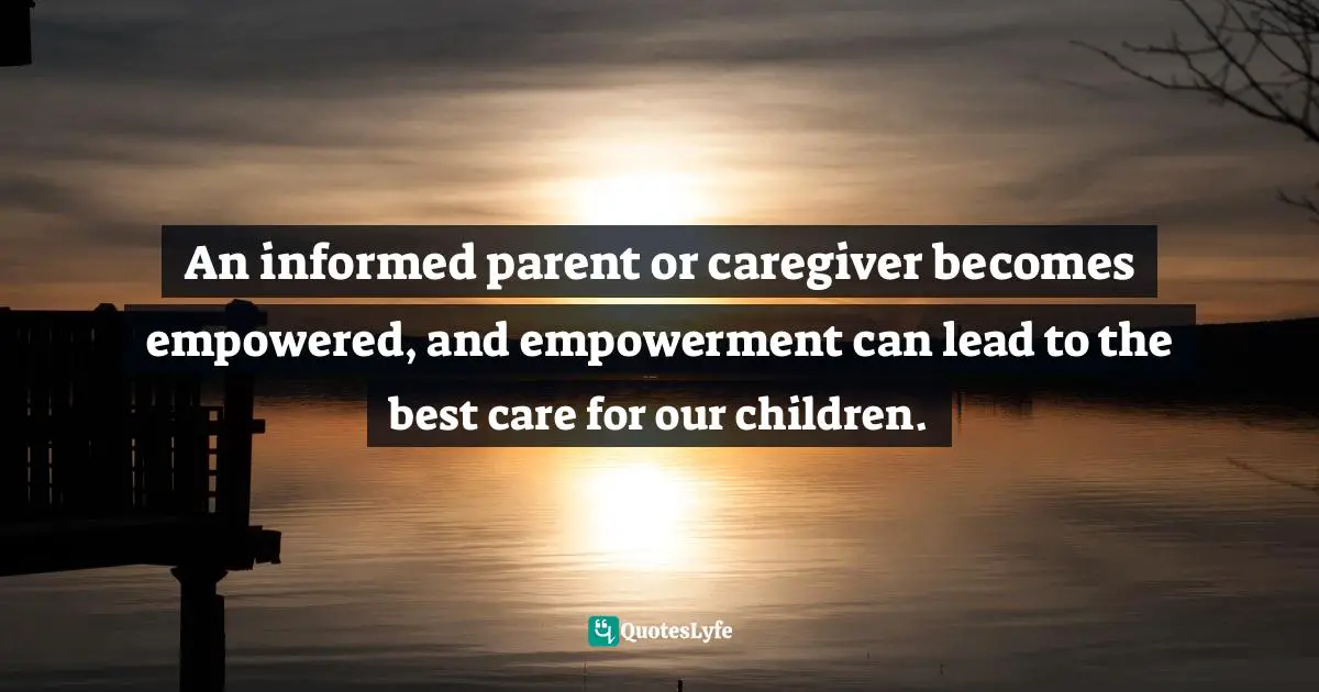 An informed parent or caregiver becomes empowered, and empowerment can lead to the best care for our children.