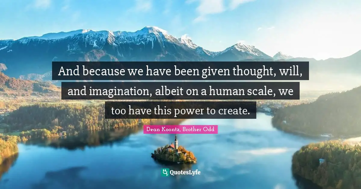 And because we have been given thought, will, and imagination, albeit on a human scale, we too have this power to create.