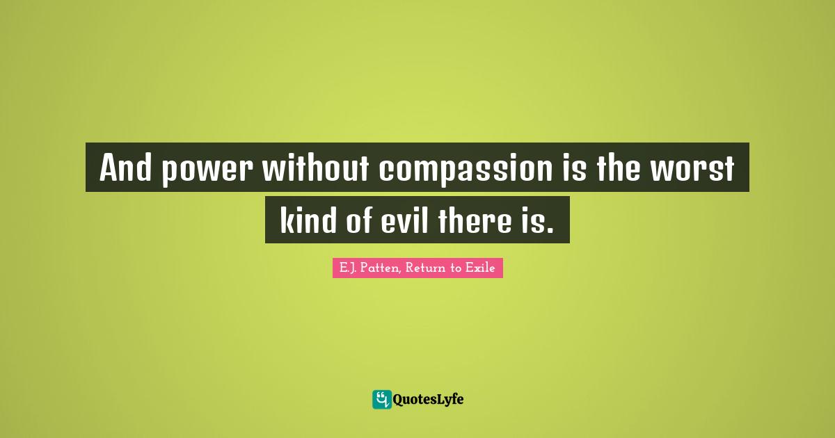 And power without compassion is the worst kind of evil there is.