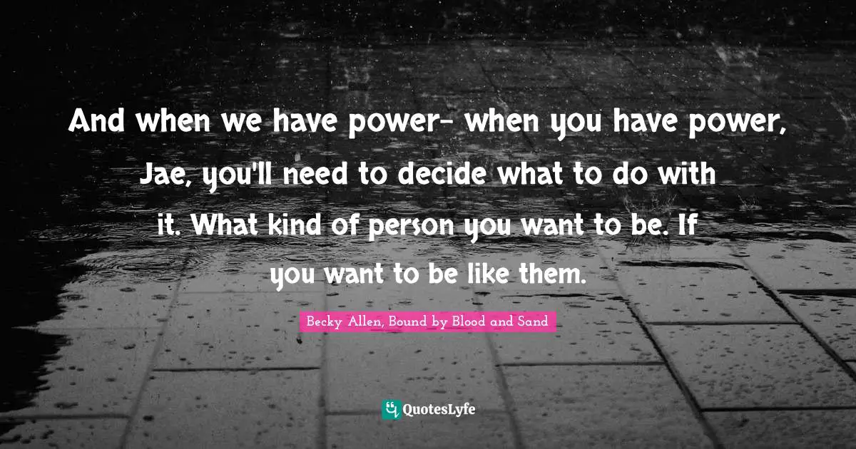 And when we have power- when you have power, Jae, you'll need to decide what to do with it. What kind of person you want to be. If you want to be like them.