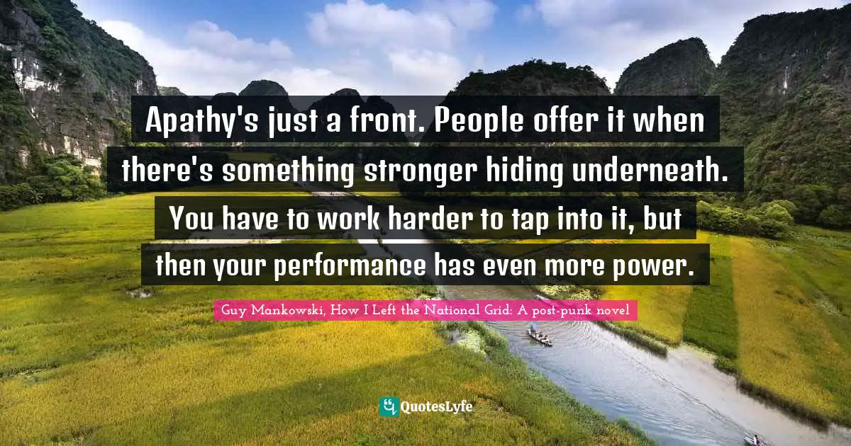 Guy Mankowski, How I Left The National Grid: A Post-punk Novel Quotes: "Apathy's just a front. People offer it when there's something stronger hiding underneath. You have to work harder to tap into it, but then your performance has even more power."