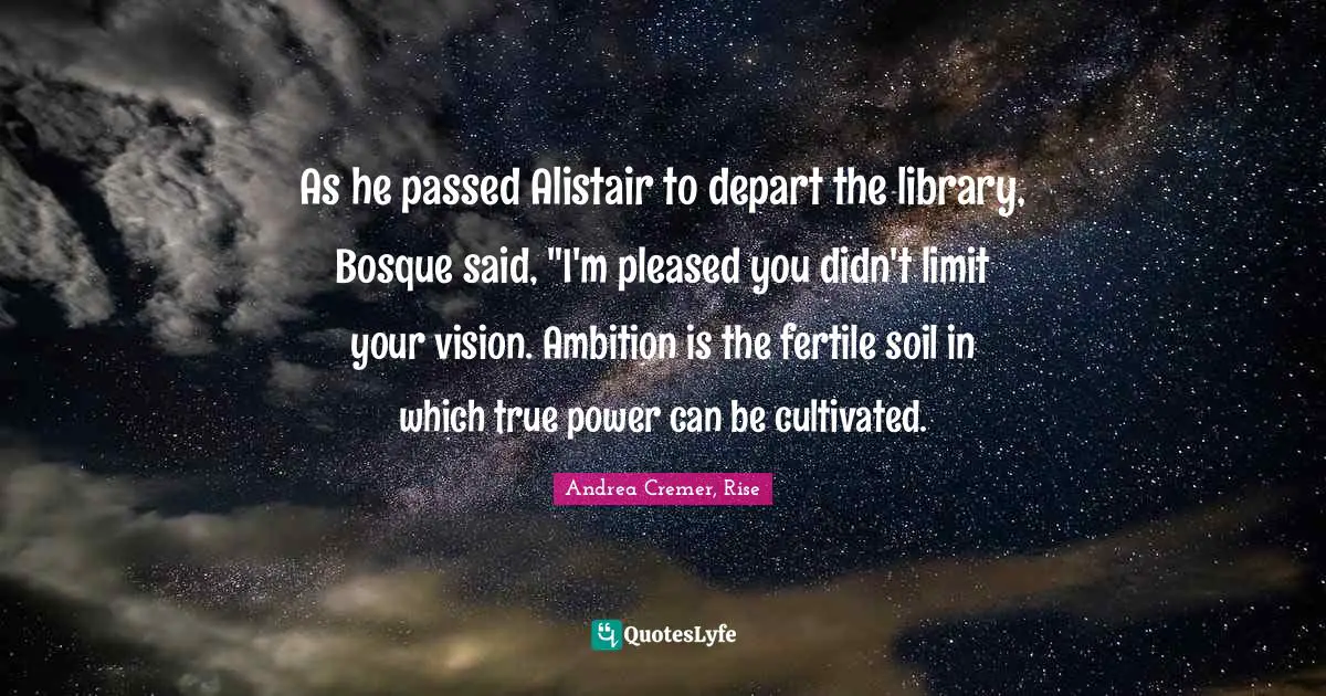 As he passed Alistair to depart the library, Bosque said, "I'm pleased you didn't limit your vision. Ambition is the fertile soil in which true power can be cultivated.