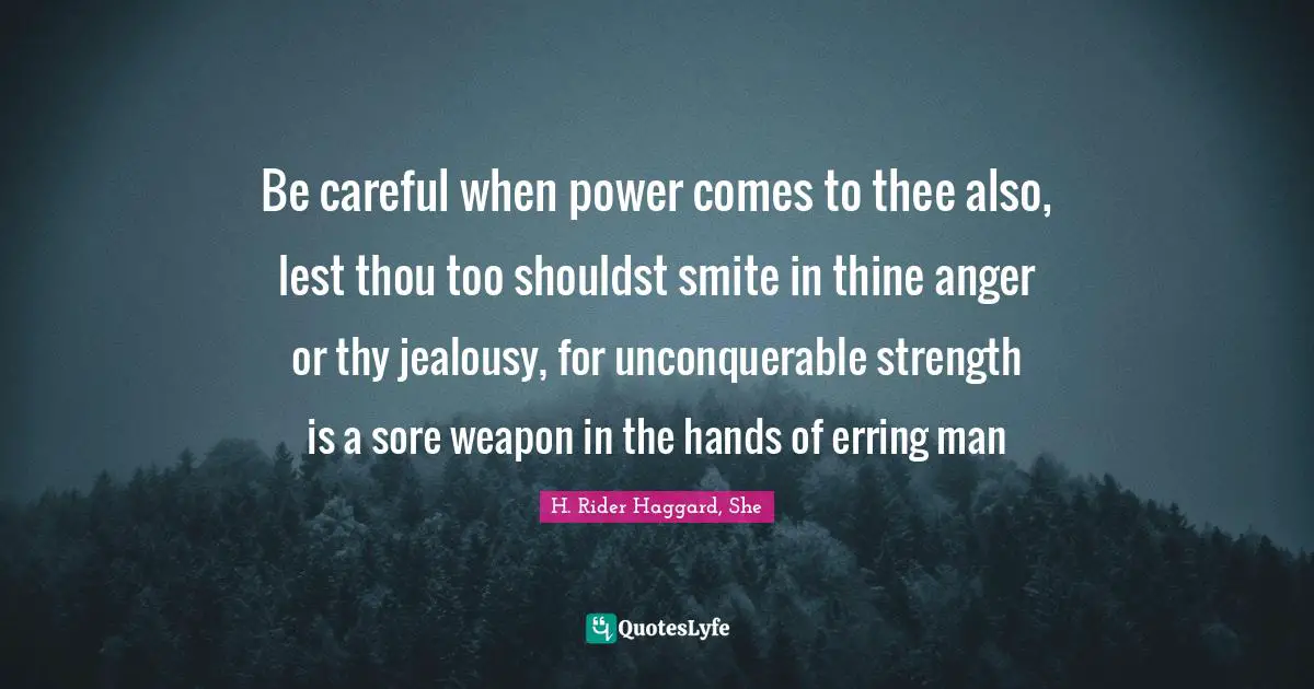 Be careful when power comes to thee also, lest thou too shouldst smite in thine anger or thy jealousy, for unconquerable strength is a sore weapon in the hands of erring man