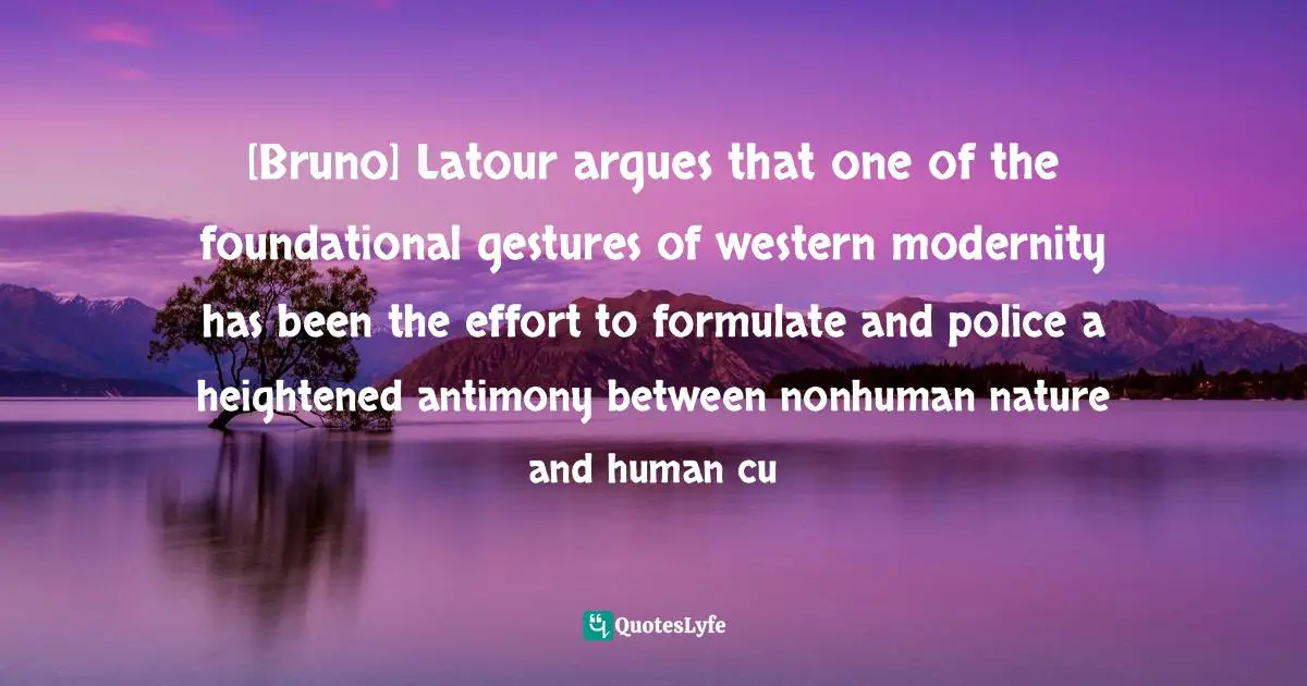[Bruno] Latour argues that one of the foundational gestures of western modernity has been the effort to formulate and police a heightened antimony between nonhuman nature and human cu