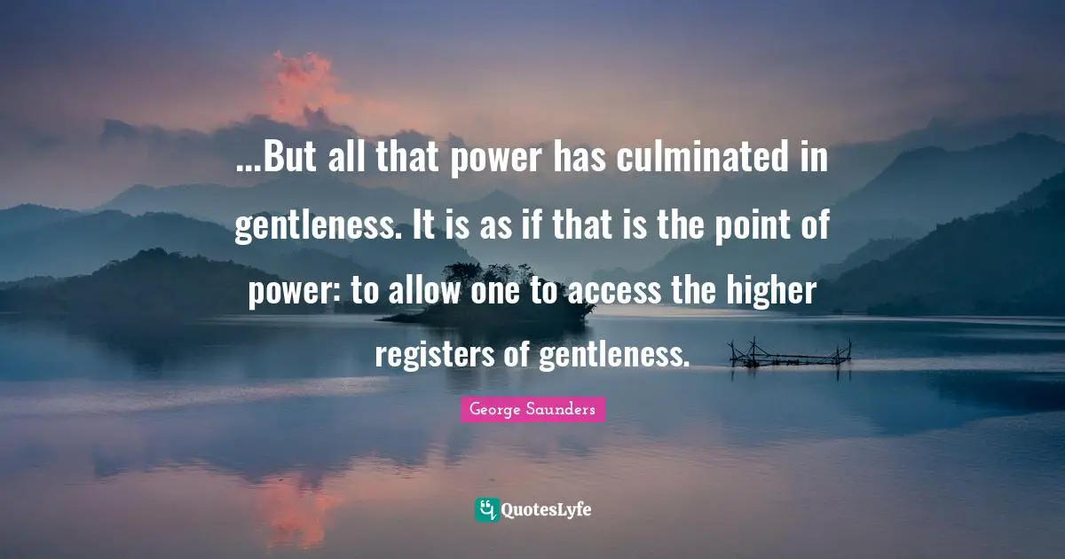 ...But all that power has culminated in gentleness. It is as if that is the point of power: to allow one to access the higher registers of gentleness.
