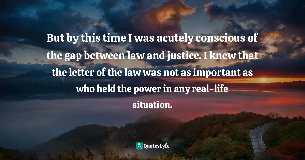 Legal Quotes: "But by this time I was acutely conscious of the gap between law and justice. I knew that the letter of the law was not as important as who held the power in any real-life situation."