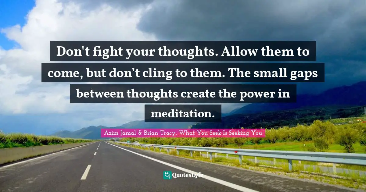 Azim Jamal & Brian Tracy, What You Seek Is Seeking You Quotes: Don't fight your thoughts. Allow them to come, but don’t cling to them. The small gaps between thoughts create the power in meditation.