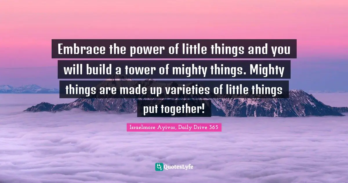 Embrace the power of little things and you will build a tower of mighty things. Mighty things are made up varieties of little things put together!